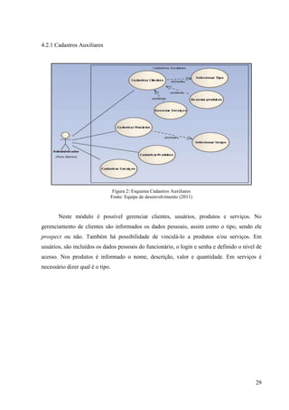 4.2.1 Cadastros Auxiliares




                               Figura 2: Esquema Cadastros Auxiliares
                              Fonte: Equipe de desenvolvimento (2011)



       Neste módulo é possível gerenciar clientes, usuários, produtos e serviços. No
gerenciamento de clientes são informados os dados pessoais, assim como o tipo, sendo ele
prospect ou não. Também há possibilidade de vinculá-lo a produtos e/ou serviços. Em
usuários, são incluídos os dados pessoais do funcionário, o login e senha e definido o nível de
acesso. Nos produtos é informado o nome, descrição, valor e quantidade. Em serviços é
necessário dizer qual é o tipo.




                                                                                            29
 