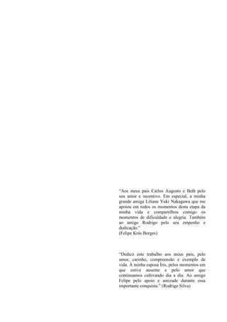 “Aos meus pais Carlos Augusto e Beth pelo
seu amor e incentivo. Em especial, a minha
grande amiga Liliane Yuki Nakagawa que me
apoiou em todos os momentos desta etapa da
minha vida e compartilhou comigo os
momentos de dificuldade e alegria. Também
ao amigo Rodrigo pelo seu empenho e
dedicação.”
(Felipe Krás Borges)



“Dedico este trabalho aos meus pais, pelo
amor, carinho, compreensão e exemplo de
vida. À minha esposa Íris, pelos momentos em
que estive ausente e pelo amor que
continuamos cultivando dia a dia. Ao amigo
Felipe pelo apoio e amizade durante essa
importante conquista.” (Rodrigo Silva)
 