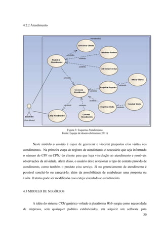 4.2.2 Atendimento




                                 Figura 3: Esquema Atendimento
                             Fonte: Equipe de desenvolvimento (2011)



       Neste módulo o usuário é capaz de gerenciar e vincular propostas e/ou visitas nos
atendimentos. Na primeira etapa do registro de atendimento é necessário que seja informado
o número do CPF ou CPNJ do cliente para que haja vinculação ao atendimento e possíveis
observações da atividade. Além disso, o usuário deve selecionar o tipo de contato provido de
atendimento, como também o produto e/ou serviço. Já no gerenciamento de atendimento é
possível concluí-lo ou cancelá-lo, além da possibilidade de estabelecer uma proposta ou
visita. O status pode ser modificado caso esteja vinculado ao atendimento.



4.3 MODELO DE NEGÓCIOS


       A idéia do sistema CRM genérico voltado à plataforma Web surgiu como necessidade
de empresas, sem quaisquer padrões estabelecidos, em adquirir um software para
                                                                                         30
 