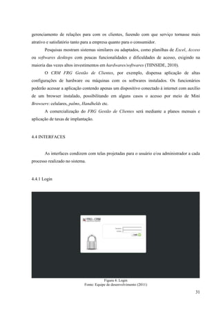 gerenciamento de relações para com os clientes, fazendo com que serviço tornasse mais
atrativo e satisfatório tanto para a empresa quanto para o consumidor.
       Pesquisas mostram sistemas similares ou adaptados, como planilhas de Excel, Access
ou softwares desktops com poucas funcionalidades e dificuldades de acesso, exigindo na
maioria das vezes altos investimentos em hardwares/softwares (TIINSIDE, 2010).
       O CRM FRG Gestão de Clientes, por exemplo, dispensa aplicação de altas
configurações de hardware ou máquinas com os softwares instalados. Os funcionários
poderão acessar a aplicação contendo apenas um dispositivo conectado à internet com auxílio
de um browser instalado, possibilitando em alguns casos o acesso por meio de Mini
Browsers: celulares, palms, Handhelds etc.
       A comercialização do FRG Gestão de Clientes será mediante a planos mensais e
aplicação de taxas de implantação.



4.4 INTERFACES


       As interfaces condizem com telas projetadas para o usuário e/ou administrador a cada
processo realizado no sistema.



4.4.1 Login




                                         Figura 4: Login
                             Fonte: Equipe de desenvolvimento (2011)

                                                                                        31
 