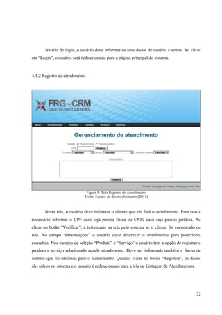 Na tela de login, o usuário deve informar os seus dados de usuário e senha. Ao clicar
em “Login”, o usuário será redirecionado para a página principal do sistema.



4.4.2 Registro de atendimento




                              Figura 5: Tela Registro de Atendimento
                             Fonte: Equipe de desenvolvimento (2011)



       Nesta tela, o usuário deve informar o cliente que ele fará o atendimento. Para isso é
necessário informar o CPF caso seja pessoa física ou CNPJ caso seja pessoa jurídica. Ao
clicar no botão “Verificar”, é informado na tela pelo sistema se o cliente foi encontrado ou
não. No campo “Observações” o usuário deve descrever o atendimento para posteriores
consultas. Nos campos de seleção “Produto” e “Serviço” o usuário tem a opção de registrar o
produto e serviço relacionado àquele atendimento. Deve ser informada também a forma de
contato que foi utilizada para o atendimento. Quando clicar no botão “Registrar”, os dados
são salvos no sistema e o usuário é redirecionado para a tela de Listagem de Atendimentos.




                                                                                             32
 