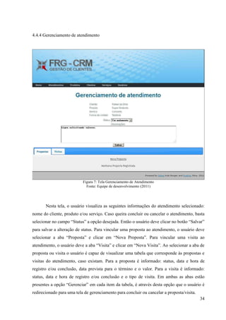 4.4.4 Gerenciamento de atendimento




                           Figura 7: Tela Gerenciamento de Atendimento
                             Fonte: Equipe de desenvolvimento (2011)




       Nesta tela, o usuário visualiza as seguintes informações do atendimento selecionado:
nome do cliente, produto e/ou serviço. Caso queira concluir ou cancelar o atendimento, basta
selecionar no campo “Status” a opção desejada. Então o usuário deve clicar no botão “Salvar”
para salvar a alteração de status. Para vincular uma proposta ao atendimento, o usuário deve
selecionar a aba “Proposta” e clicar em “Nova Proposta”. Para vincular uma visita ao
atendimento, o usuário deve a aba “Visita” e clicar em “Nova Visita”. Ao selecionar a aba de
proposta ou visita o usuário é capaz de visualizar uma tabela que corresponde às propostas e
visitas do atendimento, caso existam. Para a proposta é informado: status, data e hora de
registro e/ou conclusão, data prevista para o término e o valor. Para a visita é informado:
status, data e hora de registro e/ou conclusão e o tipo de visita. Em ambas as abas estão
presentes a opção “Gerenciar” em cada item da tabela, é através desta opção que o usuário é
redirecionado para uma tela de gerenciamento para concluir ou cancelar a proposta/visita.
                                                                                            34
 