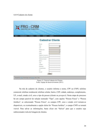 4.4.9 Cadastro de cliente




                               Figura 12: Tela de Cadastro de Clientes
                              Fonte: Equipe de desenvolvimento (2011)



       Na tela de cadastro de clientes, o usuário informa o nome, CPF ou CNPJ, telefone
comercial, telefone residencial, telefone celular, bairro, CEP, cidade, endereço, complemento,
UF, e-mail, estado civil, sexo e tipo de pessoa (cliente ou prospect). Nesta etapa do processo
há um campo passível de seleção nomeado “Tipo”, com opções “Pessoa Física” e “Pessoa
Jurídica”, se selecionado “Pessoa Física”, os campos CPF, sexo e estado civil tornam-se
disponíveis, se eventualmente a opção eleita for “Pessoa Jurídica”, o campo CNPJ se tornará
visível. Para salvar as informações, basta clicar em “Salvar” para que o usuário seja
redirecionado à tela de listagem de clientes.




                                                                                           39
 