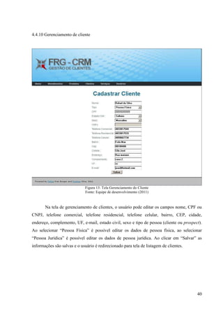 4.4.10 Gerenciamento de cliente




                              Figura 13: Tela Gerenciamento do Cliente
                              Fonte: Equipe de desenvolvimento (2011)



       Na tela de gerenciamento de clientes, o usuário pode editar os campos nome, CPF ou
CNPJ, telefone comercial, telefone residencial, telefone celular, bairro, CEP, cidade,
endereço, complemento, UF, e-mail, estado civil, sexo e tipo de pessoa (cliente ou prospect).
Ao selecionar “Pessoa Física” é possível editar os dados de pessoa física, ao selecionar
“Pessoa Jurídica” é possível editar os dados de pessoa jurídica. Ao clicar em “Salvar” as
informações são salvas e o usuário é redirecionado para tela de listagem de clientes.




                                                                                          40
 