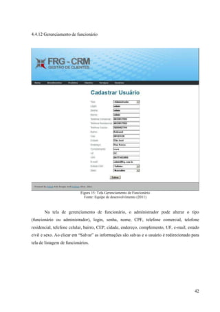 4.4.12 Gerenciamento de funcionário




                            Figura 15: Tela Gerenciamento de Funcionário
                              Fonte: Equipe de desenvolvimento (2011)



       Na tela de gerenciamento de funcionário, o administrador pode alterar o tipo
(funcionário ou administrador), login, senha, nome, CPF, telefone comercial, telefone
residencial, telefone celular, bairro, CEP, cidade, endereço, complemento, UF, e-mail, estado
civil e sexo. Ao clicar em “Salvar” as informações são salvas e o usuário é redirecionado para
tela de listagem de funcionários.




                                                                                           42
 
