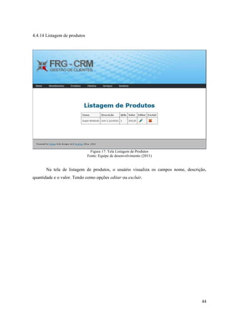 4.4.14 Listagem de produtos




                                Figura 17: Tela Listagem de Produtos
                              Fonte: Equipe de desenvolvimento (2011)


       Na tela de listagem de produtos, o usuário visualiza os campos nome, descrição,
quantidade e o valor. Tendo como opções editar ou excluir.




                                                                                   44
 