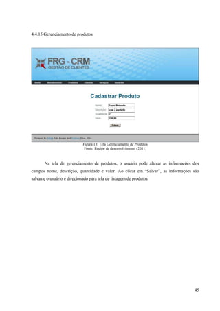 4.4.15 Gerenciamento de produtos




                             Figura 18: Tela Gerenciamento de Produtos
                              Fonte: Equipe de desenvolvimento (2011)



       Na tela de gerenciamento de produtos, o usuário pode alterar as informações dos
campos nome, descrição, quantidade e valor. Ao clicar em “Salvar”, as informações são
salvas e o usuário é direcionado para tela de listagem de produtos.




                                                                                   45
 