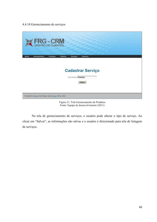4.4.18 Gerenciamento de serviços




                            Figura 21: Tela Gerenciamento de Produtos
                             Fonte: Equipe de desenvolvimento (2011)



       Na tela de gerenciamento de serviços, o usuário pode alterar o tipo de serviço. Ao
clicar em “Salvar”, as informações são salvas e o usuário é direcionado para tela de listagem
de serviços.




                                                                                          48
 