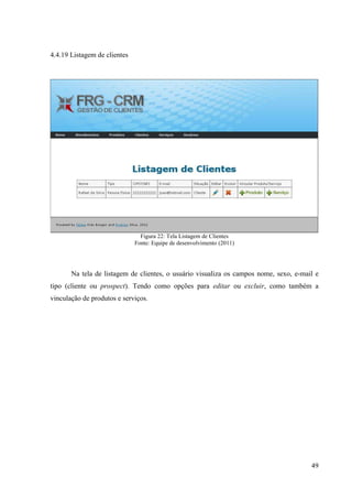 4.4.19 Listagem de clientes




                                Figura 22: Tela Listagem de Clientes
                              Fonte: Equipe de desenvolvimento (2011)




       Na tela de listagem de clientes, o usuário visualiza os campos nome, sexo, e-mail e
tipo (cliente ou prospect). Tendo como opções para editar ou excluir, como também a
vinculação de produtos e serviços.




                                                                                       49
 