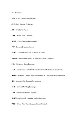 JB – JavaBeans


JDBC – Java Database Connectivity


JRE – Java Runtime Enviroment


JSP – Java Server Pages


MVC – Model View Controller


ODBC – Open Database Connectivity


PDF – Portable Document Format


SGBD – Sistema Gerenciador de Bancos de Dados


SGDBR – Sistema Gerenciador de Bancos de Dados Relacional


SQL – Structured Query Language


TCP – Transmission Control Protocol (Protocolo de Controle de Transmissão)


HTTP – Hypertext Transfer Protocol (Protocolo de Transferência de Hipertexto)


IDE - Integrated Development Envoronment


UML – Unified Modeling Language


XML – Extensible Markup Language


XHTML – eXtensible Hypertext Markup Language


WEB – World Wide Web (Rede de Alcance Mundial)
 