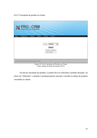 4.4.21 Vinculação de produto ao cliente




                         Figura 24: Tela Vinculação de Produto ao Cliente
                            Fonte: Equipe de desenvolvimento (2011)



       Na tela de vinculação de produto, o usuário deve-se selecionar o produto desejado. Ao
clicar em “Adicionar”, o produto é automaticamente anexado e inserido na tabela de produtos
vinculados ao cliente.




                                                                                         51
 