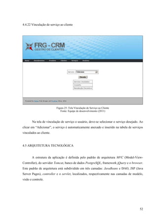 4.4.22 Vinculação de serviço ao cliente




                          Figura 25: Tela Vinculação de Serviço ao Cliente
                             Fonte: Equipe de desenvolvimento (2011)



       Na tela de vinculação de serviço o usuário, deve-se selecionar o serviço desejado. Ao
clicar em “Adicionar”, o serviço é automaticamente anexado e inserido na tabela de serviços
vinculados ao cliente.



4.5 ARQUITETURA TECNOLÓGICA


       A estrutura da aplicação é definida pelo padrão de arquitetura MVC (Model-View-
Controller), do servidor Tomcat, banco de dados PostgreSQL, framework jQuery e o browser.
Este padrão de arquitetura está subdividido em três camadas: JavaBeans e DAO, JSP (Java
Server Pages), controller e o servlet, localizados, respectivamente nas camadas de modelo,
visão e controle.




                                                                                         52
 