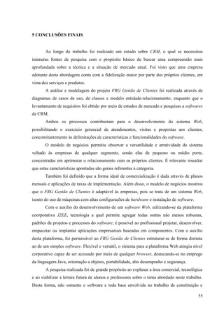 5 CONCLUSÕES FINAIS


       Ao longo do trabalho foi realizado um estudo sobre CRM, o qual se necessitou
inúmeras fontes de pesquisa com o propósito básico de buscar uma compreensão mais
aprofundada sobre a técnica e a situação de mercado atual. Foi visto que uma empresa
adotante desta abordagem conta com a fidelização maior por parte dos próprios clientes, em
vista dos serviços e produtos.
       A análise e modelagem do projeto FRG Gestão de Clientes foi realizada através de
diagramas de casos de uso, de classes e modelo entidade-relacionamento; enquanto que o
levantamento de requisitos foi obtido por meio de estudos de mercado e pesquisas a softwares
de CRM.
       Ambos os processos contribuíram para o desenvolvimento do sistema Web,
possibilitando o exercício gerencial de atendimentos, visitas e propostas aos clientes,
concomitantemente às delimitações de características e funcionalidades do software.
       O modelo de negócios permitiu observar a versatilidade e atratividade do sistema
voltado às empresas de qualquer segmento, sendo elas de pequeno ou médio porte,
concentradas em aprimorar o relacionamento com os próprios clientes. É relevante ressaltar
que estas características apontadas são gerais referentes à categoria.
       Também foi definido que a forma ideal de comercialização é dada através de planos
mensais e aplicações de taxas de implementação. Além disso, o modelo de negócios mostrou
que o FRG Gestão de Clientes é adaptável às empresas, pois se trata de um sistema Web,
isento do uso de máquinas com altas configurações de hardware e instalação de software.
       Com o auxílio do desenvolvimento de um software Web, utilizando-se da plataforma
coorporativa J2EE, tecnologia a qual permite agregar todas outras não menos robustas,
padrões de projetos e processos do software, é possível ao profissional projetar, desenvolver,
empacotar ou implantar aplicações empresariais baseadas em componentes. Com o auxílio
desta plataforma, foi permissível ao FRG Gestão de Clientes estruturar-se de forma distinta
ao de um simples software. Flexível e versátil, o sistema para a plataforma Web atingiu nível
corporativo capaz de ser acessado por meio de qualquer browser, destacando-se no emprego
da linguagem Java, orientação a objetos, portabilidade, alto desempenho e segurança.
       A pesquisa realizada foi de grande propósito ao explanar a área comercial, tecnológica
e ao viabilizar a leitura futura de alunos e professores sobre o tema abordado neste trabalho.
Desta forma, não somente o software e toda base envolvida no trabalho de constituição e

                                                                                           55
 