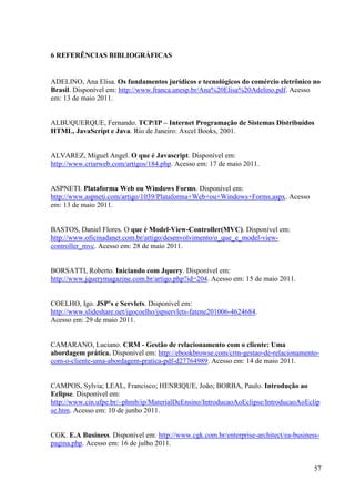 6 REFERÊNCIAS BIBLIOGRÁFICAS


ADELINO, Ana Elisa. Os fundamentos jurídicos e tecnológicos do comércio eletrônico no
Brasil. Disponível em: http://www.franca.unesp.br/Ana%20Elisa%20Adelino.pdf. Acesso
em: 13 de maio 2011.


ALBUQUERQUE, Fernando. TCP/IP – Internet Programação de Sistemas Distribuídos
HTML, JavaScript e Java. Rio de Janeiro: Axcel Books, 2001.


ALVAREZ, Miguel Angel. O que é Javascript. Disponível em:
http://www.criarweb.com/artigos/184.php. Acesso em: 17 de maio 2011.


ASPNETI. Plataforma Web ou Windows Forms. Disponível em:
http://www.aspneti.com/artigo/1039/Plataforma+Web+ou+Windows+Forms.aspx. Acesso
em: 13 de maio 2011.


BASTOS, Daniel Flores. O que é Model-View-Controller(MVC). Disponível em:
http://www.oficinadanet.com.br/artigo/desenvolvimento/o_que_e_model-view-
controller_mvc. Acesso em: 28 de maio 2011.


BORSATTI, Roberto. Iniciando com Jquery. Disponível em:
http://www.jquerymagazine.com.br/artigo.php?id=204. Acesso em: 15 de maio 2011.


COELHO, Igo. JSP’s e Servlets. Disponível em:
http://www.slideshare.net/igocoelho/jspservlets-fatene201006-4624684.
Acesso em: 29 de maio 2011.


CAMARANO, Luciano. CRM - Gestão de relacionamento com o cliente: Uma
abordagem prática. Disponível em: http://ebookbrowse.com/crm-gestao-de-relacionamento-
com-o-cliente-uma-abordagem-pratica-pdf-d27764989. Acesso em: 14 de maio 2011.


CAMPOS, Sylvia; LEAL, Francisco; HENRIQUE, João; BORBA, Paulo. Introdução ao
Eclipse. Disponível em:
http://www.cin.ufpe.br/~phmb/ip/MaterialDeEnsino/IntroducaoAoEclipse/IntroducaoAoEclip
se.htm. Acesso em: 10 de junho 2011.


CGK. E.A Business. Disponível em: http://www.cgk.com.br/enterprise-architect/ea-business-
pagina.php. Acesso em: 16 de julho 2011.


                                                                                       57
 