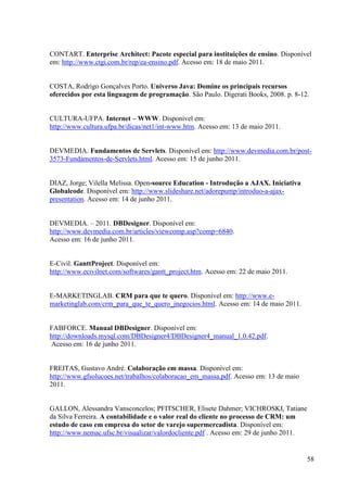 CONTART. Enterprise Architect: Pacote especial para instituições de ensino. Disponível
em: http://www.ctgi.com.br/rep/ea-ensino.pdf. Acesso em: 18 de maio 2011.


COSTA, Rodrigo Gonçalves Porto. Universo Java: Domine os principais recursos
oferecidos por esta linguagem de programação. São Paulo. Digerati Books, 2008. p. 8-12.


CULTURA-UFPA. Internet – WWW. Disponível em:
http://www.cultura.ufpa.br/dicas/net1/int-www.htm. Acesso em: 13 de maio 2011.


DEVMEDIA. Fundamentos de Servlets. Disponível em: http://www.devmedia.com.br/post-
3573-Fundamentos-de-Servlets.html. Acesso em: 15 de junho 2011.


DIAZ, Jorge; Vilella Melissa. Open-source Education - Introdução a AJAX. Iniciativa
Globalcode. Disponível em: http://www.slideshare.net/adorepump/introduo-a-ajax-
presentation. Acesso em: 14 de junho 2011.


DEVMEDIA. – 2011. DBDesigner. Disponível em:
http://www.devmedia.com.br/articles/viewcomp.asp?comp=6840.
Acesso em: 16 de junho 2011.


E-Civil. GanttProject. Disponível em:
http://www.ecivilnet.com/softwares/gantt_project.htm. Acesso em: 22 de maio 2011.


E-MARKETINGLAB. CRM para que te quero. Disponível em: http://www.e-
marketinglab.com/crm_para_que_te_quero_jnegocios.html. Acesso em: 14 de maio 2011.


FABFORCE. Manual DBDesigner. Disponível em:
http://downloads.mysql.com/DBDesigner4/DBDesigner4_manual_1.0.42.pdf.
 Acesso em: 16 de junho 2011.


FREITAS, Gustavo André. Colaboração em massa. Disponível em:
http://www.gfsolucoes.net/trabalhos/colaboracao_em_massa.pdf. Acesso em: 13 de maio
2011.


GALLON, Alessandra Vansconcelos; PFITSCHER, Elisete Dahmer; VICHROSKI, Tatiane
da Silva Ferreira. A contabilidade e o valor real do cliente no processo de CRM: um
estudo de caso em empresa do setor de varejo supermercadista. Disponível em:
http://www.nemac.ufsc.br/visualizar/valordocliente.pdf . Acesso em: 29 de junho 2011.


                                                                                      58
 