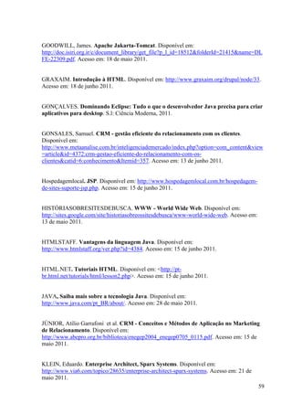 GOODWILL, James. Apache Jakarta-Tomcat. Disponível em:
http://doc.isiri.org.ir/c/document_library/get_file?p_l_id=18512&folderId=21415&name=DL
FE-22309.pdf. Acesso em: 18 de maio 2011.


GRAXAIM. Introdução à HTML. Disponível em: http://www.graxaim.org/drupal/node/33.
Acesso em: 18 de junho 2011.


GONÇALVES. Dominando Eclipse: Tudo o que o desenvolvedor Java precisa para criar
aplicativos para desktop. S.l: Ciência Moderna, 2011.


GONSALES, Samuel. CRM - gestão eficiente do relacionamento com os clientes.
Disponível em:
http://www.metaanalise.com.br/inteligenciademercado/index.php?option=com_content&view
=article&id=4372:crm-gestao-eficiente-do-relacionamento-com-os-
clientes&catid=6:conhecimento&Itemid=357. Acesso em: 13 de junho 2011.


Hospedagemlocal. JSP. Disponível em: http://www.hospedagemlocal.com.br/hospedagem-
de-sites-suporte-jsp.php. Acesso em: 15 de junho 2011.


HISTÓRIASOBRESITESDEBUSCA. WWW - World Wide Web. Disponível em:
http://sites.google.com/site/historiasobreossitesdebusca/www-world-wide-web. Acesso em:
13 de maio 2011.


HTMLSTAFF. Vantagens da linguagem Java. Disponível em:
http://www.htmlstaff.org/ver.php?id=4384. Acesso em: 15 de junho 2011.


HTML.NET. Tutoriais HTML. Disponível em: <http://pt-
br.html.net/tutorials/html/lesson2.php>. Acesso em: 15 de junho 2011.


JAVA, Saiba mais sobre a tecnologia Java. Disponível em:
http://www.java.com/pt_BR/about/. Acesso em: 28 de maio 2011.


JÚNIOR, Atílio Garrafoni et al. CRM - Conceitos e Métodos de Aplicação no Marketing
de Relacionamento. Disponível em:
http://www.abepro.org.br/biblioteca/enegep2004_enegep0705_0115.pdf. Acesso em: 15 de
maio 2011.


KLEIN, Eduardo. Enterprise Architect, Sparx Systems. Disponível em:
http://www.via6.com/topico/28635/enterprise-architect-sparx-systems. Acesso em: 21 de
maio 2011.
                                                                                          59
 