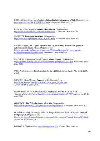 LIMA, Adriano Gomes. JavaScript – Aplicações Interativas para a Web. Disponível em:
http://pt.scribd.com/doc/4395178/JavaScript. Acesso em: 17 de maio 2011.


LUCENA, Fábio Nogueira. Servlet – Introdução. Disponível em:
http://www.slideshare.net/kyrios/servletintroducao. Acesso em: 28 de maio 2011.

MAKESYS. Enterprise Architect. Disponível em:
http://www.makesys.com.br/EA_RUP_UML.html. Acesso em: 18 de maio 2011.


MARKETHING2GO. O que é e porque utilizar um CRM – Software de gestão de
relacionamento com o cliente. Disponível em:
http://www.marketing2go.com.br/index.php?/Ultimas-Noticias-IM/crm-gestao-do-
relacionamento-com-o-cliente.html. Acesso em: 14 de maio 2011.


MAZARIOLL, Gustavo Celso de Queiroz. GanttProject. Disponível em:
https://extranet.metrosp.com.br/downloads/outros/ganttproject_2.0.5.pdf. Acesso em: 22 de
maio 2011.


MECENAS, Ivan. Java Fundamentos: Swing e jDBC. 2.ed. São Paulo: Alta Book, 2005,
p.192.


MENGUE, Fábio Mengue. Curso Java III. Disponível em:
http://www.4shared.com/get/1DtEhcxG/curso_java_III_jdbc.html.
Acesso em: 15 de junho 2011.


NETO, Almir; XAVIER, Otávio Calaça. Padrões de Projeto WEB e o MVC.
Disponível em: http://www.slideshare.net/almirnet/apresentacao-949009. Acesso em: 28 de
maio 2011.


O'CONNOR. The Web plataform: what it is. Disponível em:
http://edward.oconnor.cx/2009/05/what-the-web-platform-is. Acesso em: 13 de maio 2011.


OLIVEIRA, Halley Pacheco de; BIAZUS, Diogo de Oliveira; TONON, Marcia. Tutorial
PostgreSQL 8. Disponível em:
http://www.joinville.udesc.br/portal/professores/baldo/materiais/Tutorial_PostgreSQL8.pdf.
Acesso em: 15 de maio 2011.


PGADMIN. Disponível em: http://www.pgadmin.org/. Acesso: 24 de maio 2011.

                                                                                            60
 