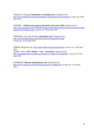 THIAGO, S. Gonzaga. Introdução a Tecnologia Java. Disponível em:
http://www.slideshare.net/thi.gear/introduo-a-tecnologia-java-presentation. Acesso em: 29 de
maio 2011.


TIINSIDE. A Maioria das empresas Brasileiras não usam CRM. Disponível em:
http://www.tiinside.com.br/23/06/2010/maioria-das-empresas-brasileiras-nao-usa-crm-revela-
estudo/ti/187355/news.aspx. Acesso em: 10 de junho 2011


TRINDADE, Luis; Reis Ricardo. Introdução Ajax. Disponível em:
http://pwp.net.ipl.pt/alunos.isel/24138/AJAX/IntroducaoAJAX.pdf.
Acesso em: 14 de junho 2011.


TRIPOD. Disponível em: http://interworldrk.tripod.com/oque.html. Acesso em: 13 de maio
2011.
ZEMEL, Tárcio. MVC (Model – View – Controller). Disponível em:
http://codeigniterbrasil.com/passos-iniciais/mvc-model-view-controller/. Acesso em: 27 de
maio 2011.


WEBROOM. Sistemas de plataforma web. Disponível em:
http://www.webroom.com.br/conteudo.aspx?cont=120&pai=66. Acesso em: 13 de maio
2011.




                                                                                            62
 