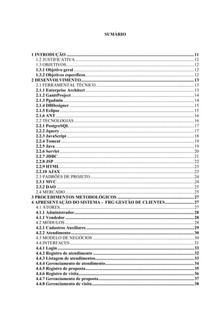 SUMÁRIO



1 INTRODUÇÃO ................................................................................................................... 11
   1.2 JUSTIFICATIVA ........................................................................................................... 12
   1.3 OBJETIVOS ................................................................................................................... 12
   1.3.1 Objetivo geral ............................................................................................................. 12
   1.3.2 Objetivos específicos .................................................................................................. 12
2 DESENVOLVIMENTO...................................................................................................... 13
   2.1 FERRAMENTAL TÉCNICO ........................................................................................ 13
   2.1.1 Enterprise Architect .................................................................................................. 13
   2.1.2 GanttProject ............................................................................................................... 14
   2.1.3 Pgadmin ...................................................................................................................... 14
   2.1.4 DBDesigner ................................................................................................................ 15
   2.1.5 Eclipse ......................................................................................................................... 15
   2.1.6 ANT ............................................................................................................................. 16
   2.2 TECNOLOGIAS ............................................................................................................ 16
   2.2.1 PostgreSQL ................................................................................................................ 17
   2.2.2 Jquery ......................................................................................................................... 17
   2.2.3 JavaScript ................................................................................................................... 18
   2.2.4 Tomcat ........................................................................................................................ 19
   2.2.5 Java ............................................................................................................................. 19
   2.2.6 Servlet ......................................................................................................................... 20
   2.2.7 JDBC ........................................................................................................................... 21
   2.2.8 JSP .............................................................................................................................. 22
   2.2.9 HTML ......................................................................................................................... 23
   2.2.10 AJAX ........................................................................................................................ 23
   2.3 PADRÕES DE PROJETO.............................................................................................. 24
   2.3.1 MVC............................................................................................................................ 24
   2.3.2 DAO ............................................................................................................................ 25
   2.4 MERCADO .................................................................................................................... 25
3 PROCEDIMENTOS METODOLÓGICOS ..................................................................... 27
4 APRESENTAÇÃO DO SISTEMA - FRG GESTÃO DE CLIENTES .......................... 27
   4.1 ATORES......................................................................................................................... 27
   4.1.1 Administrador ............................................................................................................ 28
   4.1.1 Vendedor .................................................................................................................... 28
   4.2 MÓDULOS .................................................................................................................... 28
   4.2.1 Cadastros Auxiliares ................................................................................................. 29
   4.2.2 Atendimento ............................................................................................................... 30
   4.3 MODELO DE NEGÓCIOS ........................................................................................... 30
   4.4 INTERFACES ................................................................................................................ 31
   4.4.1 Login ........................................................................................................................... 33
   4.4.2 Registro de atendimento ........................................................................................... 32
   4.4.3 Listagem de atendimentos......................................................................................... 33
   4.4.4 Gerenciamento de atendimento ................................................................................ 34
   4.4.5 Registro de proposta.................................................................................................. 35
   4.4.6 Registro de visita ........................................................................................................ 36
   4.4.7 Gerenciamento de proposta ...................................................................................... 37
   4.4.8 Gerenciamento de visita ............................................................................................ 38
 
