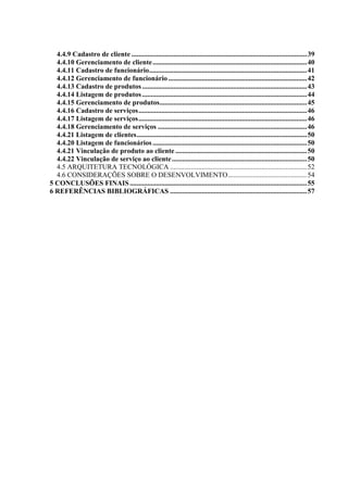 4.4.9 Cadastro de cliente .................................................................................................... 39
  4.4.10 Gerenciamento de cliente ........................................................................................ 40
  4.4.11 Cadastro de funcionário .......................................................................................... 41
  4.4.12 Gerenciamento de funcionário ............................................................................... 42
  4.4.13 Cadastro de produtos .............................................................................................. 43
  4.4.14 Listagem de produtos .............................................................................................. 44
  4.4.15 Gerenciamento de produtos.................................................................................... 45
  4.4.16 Cadastro de serviços ................................................................................................ 46
  4.4.17 Listagem de serviços ................................................................................................ 46
  4.4.18 Gerenciamento de serviços ..................................................................................... 46
  4.4.21 Listagem de clientes ................................................................................................. 50
  4.4.20 Listagem de funcionários ........................................................................................ 50
  4.4.21 Vinculação de produto ao cliente ........................................................................... 50
  4.4.22 Vinculação de serviço ao cliente ............................................................................. 50
  4.5 ARQUITETURA TECNOLÓGICA .............................................................................. 52
  4.6 CONSIDERAÇÕES SOBRE O DESENVOLVIMENTO ............................................. 54
5 CONCLUSÕES FINAIS ..................................................................................................... 55
6 REFERÊNCIAS BIBLIOGRÁFICAS .............................................................................. 57
 
