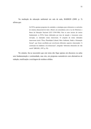 11




       Na mediação da educação ambiental em sala de aula, BARROS (2009. p. 5)
afirma que:

                      Os PCNs apontam propostas de conteúdos e estratégias para referenciar os currículos
                      do sistema educacional de todo o Brasil, em consonância com a Lei de Diretrizes e
                      Bases da Educação Nacional (LEI 9.394/1996). Para os anos iniciais do ensino
                      fundamental, os PCNs foram elaborados por área de atuação e trouxeram como
                      inovação, os chamados temas transversais. O conjunto de temas chamados
                      transversais inclui “Ética, Pluralidade Cultural, Meio Ambiente, Saúde e Orientação
                      Sexual”, que foram escolhidos por envolverem diferentes aspectos relacionados “à
                      construção da cidadania e da democracia”, atingindo “diferentes dimensões da vida
                      social” (BRASIL, 1997, p. 30).


       No entanto, faz-se necessário que este tema não fique apenas em discursos ou aulas
sem fundamentação e continuidade, mas sim, em propostas sustentáveis com alternativas de
redução, reutilização e reciclagem de resíduos sólidos.
 