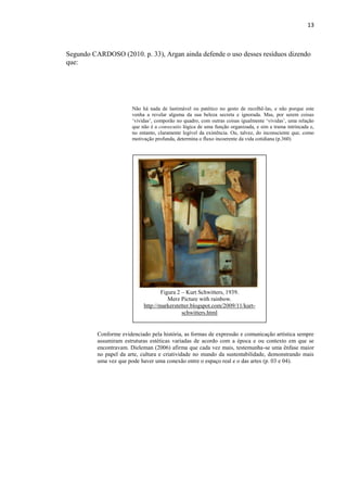 13



Segundo CARDOSO (2010. p. 33), Argan ainda defende o uso desses resíduos dizendo
que:




                        Não há nada de lastimável ou patético no gesto de recolhê-las, e não porque este
                        venha a revelar alguma da sua beleza secreta e ignorada. Mas, por serem coisas
                        „vividas‟, comporão no quadro, com outras coisas igualmente „vividas‟, uma relação
                        que não é a consecutio lógica de uma função organizada, e sim a trama intrincada e,
                        no entanto, claramente legível da existência. Ou, talvez, do inconsciente que, como
                        motivação profunda, determina o fluxo incoerente da vida cotidiana (p.360)




                                     Figura 2 – Kurt Schwitters, 1939.
                                        Merz Picture with rainbow.
                             http://markerstetter.blogspot.com/2009/11/kurt-
                                              schwitters.html


          Conforme evidenciado pela história, as formas de expressão e comunicação artística sempre
          assumiram estruturas estéticas variadas de acordo com a época e ou contexto em que se
          encontravam. Dieleman (2006) afirma que cada vez mais, testemunha-se uma ênfase maior
          no papel da arte, cultura e criatividade no mundo da sustentabilidade, demonstrando mais
          uma vez que pode haver uma conexão entre o espaço real e o das artes (p. 03 e 04).
 