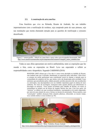 14




               2.3.      A construção de arte com lixo

       Uma brasileira que vive na Holanda, Renata de Andrade, faz um trabalho
importantíssimo com a reutilização de resíduos, seja compondo parte de suas pinturas, seja
nas instalações que monta chamando atenção para as questões de reutilização e consumo
desenfreado.




   Figura 3 - „retrato/graffiti‟, 140x43 cm, tintas látex e spray sobre caixa de papelão desmontada, 2007
     http://www.museuvictormeirelles.org.br/umpontoeoutro/numero5/imagens_outros_trabalhos.htm

       Todas as suas obras apresentam um motivo ambientalista, tanto as exposições que faz
mundo a fora, como as exposições no Brasil. Leva seu espectador a refletir as
responsabilidades com o desperdício. Segundo CARDOSO (2010):
                   RESENDE (2007) afirma que o lixo não é o único tema abordado no trabalho de Renata,
                   mas também tudo que é rejeitado, abandonado ou esquecido pelos indivíduos. Além disso,
                   os arranjos da artista apresentam uma contribuição social ao chamar a atenção para as
                   comunidades de catadores de lixo, que muitas vezes são desprezadas pela sociedade. Esses
                   anônimos que perambulam pelas cidades puxando carrinhos precários não são reconhecidos
                   ou valorizados, mas desempenham com seu trabalho importante papel em defesa do meio
                   ambiente. Por meio da reciclagem, reintegram todos aqueles detritos que dificilmente se
                   decompõe na natureza. Esses pontos levantados pelo trabalho de Renata, em muito se
                   assemelham ao próprio ato da artista de resgatar detritos das ruas. Com esse gesto, ela
                   “eterniza” os objetos em suas esculturas/instalações, rearranjando-os de modo organizado,
                   por meio de uma seleção de cores e formas ou mesmo de amontoados. Dessa maneira, suas
                   “construções” também alcançam belas soluções plásticas, oferecendo, ao mesmo tempo,
                   novo sentido estético a esses resíduos (p. 05).




       .



                                Figura 4 – Mont. Trabalhos, Renata Andrade
           http://www.museuvictormeirelles.org.br/umpontoeoutro/numero5/imagens_montagem.htm
 