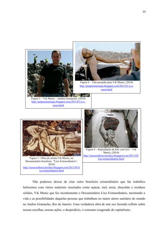 15




                                                  Figura 6 – Tião posando para Vik Muniz, (2010)
                                                  http://purpurinaemaju.blogspot.com/2011/01/e-o-
                                                                     oscar.html


       Figura 5 – Vik Muniz – Jardim Gramacho, (2010)
       http://purpurinaemaju.blogspot.com/2011/01/e-o-
                          oscar.html




                                                         Figura 8 – Reprodução da foto com lixo – Vik
                                                                         Muniz, (2010)
                                                      http://nossosolhoscoloridos.blogspot.com/2011/02/
       Figura 7 - Obra do artista Vik Muniz, no                     lixo-extraordinario.html
  Documentário brasileiro "Lixo Extraordinário”,
                        2010)
http://nossosolhoscoloridos.blogspot.com/2011/02/li
                xo-extraordinario.html



        Não podemos deixar de citar outro brasileiro extraordinário que faz trabalhos
belíssimos com vários materiais inusitados como açúcar, mel, areia, chocolate e resíduos
sólidos, Vik Muniz que fez recentemente o Documentário Lixo Extraordinário, mostrando a
vida e as possibilidades daquelas pessoas que trabalham no maior aterro sanitário do mundo
no Jardim Gramacho, Rio de Janeiro. Uma verdadeira obra de arte nos fazendo refletir sobre
nossas escolhas, nossas ações, o desperdício, o consumo exagerado do capitalismo.
 