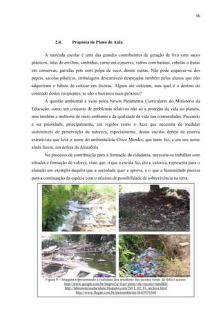 16




             2.4.        Proposta de Plano de Aula

       A merenda escolar é uma das grandes contribuintes de geração de lixo com sacos
plásticos, latas de ervilhas, sardinhas, carne em conserva, vidros com batatas, cebolas e frutas
em conservas, garrafas pets com polpa de suco, dentre outras. Não pode esquecer-se dos
papeis, sacolas plásticas, embalagens descartáveis despejadas também pelos alunos que não
adquiriram o hábito de colocar em lixeiras. Alguns até colocam, mas qual é o destino do
conteúdo destes recipientes, se não o barranco mais próximo?
       A questão ambiental é vista pelos Novos Parâmetros Curriculares do Ministério da
Educação, como um conjunto de problemas relativos não só a proteção da vida no planeta,
mas também a melhoria do meio ambiente e da qualidade de vida nas comunidades. Passando
a ser prioridade, principalmente, em regiões como o Acre que necessita de medidas
sustentáveis de preservação da natureza, especialmente, destas escolas dentro da reserva
extrativista que leva o nome do ambientalista Chico Mendes, que tanto fez, e em seu nome
ainda fazem, em defesa da Amazônia.
       No processo de contribuição para a formação da cidadania, necessita-se trabalhar com
atitudes e formação de valores, visto que, o que a escola faz, diz e valoriza, representa para o
alunado um exemplo daquilo que a sociedade quer e aprova, e o que a humanidade precisa
para a continuação da espécie com o mínimo de possibilidade de sobrevivência na terra.




       Figura 9 – Imagens representando a realidade dos arredores das escolas rurais de difícil acesso.
                   http://www.google.com.br/imgres?q=lixo+perto+da+escola+rural&hl
                    http://fabionoticiasdacidade.blogspot.com/2011_02_01_archive.html
                             http://www.flogao.com.br/meioambiente10/65976166
 