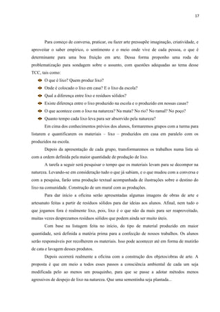 17




       Para começo de conversa, praticar, ou fazer arte pressupõe imaginação, criatividade, e
aproveitar o saber empírico, o sentimento e o meio onde vive de cada pessoa, o que é
determinante para uma boa fruição em arte. Dessa forma proponho uma roda de
problematização para sondagem sobre o assunto, com questões adequadas ao tema desse
TCC, tais como:
       O que é lixo? Quem produz lixo?
       Onde é colocado o lixo em casa? E o lixo da escola?
       Qual a diferença entre lixo e resíduos sólidos?
       Existe diferença entre o lixo produzido na escola e o produzido em nossas casas?
       O que acontece com o lixo na natureza? Na mata? No rio? No ramal? No poço?
       Quanto tempo cada lixo leva para ser absorvido pela natureza?
       Em cima dos conhecimentos prévios dos alunos, formaremos grupos com a turma para
listarem e quantificarem os materiais – lixo – produzidos em casa em paralelo com os
produzidos na escola.
       Depois da apresentação de cada grupo, transformaremos os trabalhos numa lista só
com a ordem definida pela maior quantidade de produção de lixo.
       A tarefa a seguir será pesquisar o tempo que os materiais levam para se decompor na
natureza. Levando-se em consideração tudo o que já sabiam, e o que mudou com a conversa e
com a pesquisa, farão uma produção textual acompanhada de ilustrações sobre o destino do
lixo na comunidade. Construção de um mural com as produções.
       Para dar início a oficina serão apresentadas algumas imagens de obras de arte e
artesanato feitas a partir de resíduos sólidos para dar ideias aos alunos. Afinal, nem tudo o
que jogamos fora é realmente lixo, pois, lixo é o que não da mais para ser reaproveitado,
muitas vezes desprezamos resíduos sólidos que podem ainda ser muito úteis.
       Com base na listagem feita no início, do tipo de material produzido em maior
quantidade, será definida a matéria prima para a confecção de nossos trabalhos. Os alunos
serão responsáveis por recolherem os materiais. Isso pode acontecer até em forma de mutirão
de cata e lavagem desses produtos.
       Depois ocorrerá realmente a oficina com a construção dos objetos/obras de arte. A
proposta é que em meio a todos esses passos a consciência ambiental de cada um seja
modificada pelo ao menos um pouquinho, para que se passe a adotar métodos menos
agressivos de despejo de lixo na natureza. Que uma sementinha seja plantada...
 
