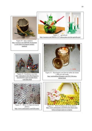 19




                                                                   Figura 11 – garrafa pet
                                             http://cacareco.net/2009/01/15/7-ideias-para-reciclar-garrafas-pet/

        Figura 10 – lata e madeira
http://cacareco.net/2009/08/18/artesanat
    o-com-latas-reciclagem-usando-
                madeira/




                                                      Figura 13 - Reciclagem com lata de molho de tomate
        Figura 12 - Esculturas com latas                                e filtro de café usado
     http://ideiasdoarcodavelha.blogspot.c               http://ateliedebiart.blogspot.com/2011/06/artes-
       om/2010/03/o-que-se-pode-fazer-                                        debiart.html
                 com-latas.html




     Figura 15 – Bolsa Ecológica de sacola
                                                         Figura 15 – Bolsa Ecológica de sacola plástica
                   plástica
                                                       http://www.oartesanato.com/828/como-fazer-uma-
    http://www.oartesanato.com/828/como-
                                                                bolsa-ecologica-para-as-compras
      fazer-uma-bolsa-ecologica-para-as-
                   compras
 