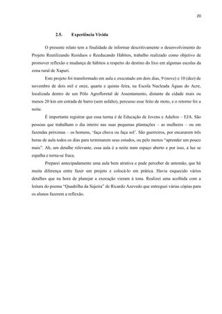 20



              2.5.      Experiência Vivida

         O presente relato tem a finalidade de informar descritivamente o desenvolvimento do
Projeto Reutilizando Resíduos e Reeducando Hábitos, trabalho realizado como objetivo de
promover reflexão e mudança de hábitos a respeito do destino do lixo em algumas escolas da
zona rural de Xapuri.
         Este projeto foi transformado em aula e executado em dois dias, 9 (nove) e 10 (dez) de
novembro de dois mil e onze, quarta e quinta–feira, na Escola Nucleada Águas do Acre,
localizada dentro de um Pólo Agrofloretal de Assentamento, distante da cidade mais ou
menos 20 km em estrada de barro (sem asfalto), percusso esse feito de moto, e o retorno foi a
noite.
         É importante registrar que essa turma é de Educação de Jovens e Adultos – EJA. São
pessoas que trabalham o dia inteiro nas suas pequenas plantações – as mulheres – ou em
fazendas próximas – os homens, „faça chuva ou faça sol‟. São guerreiros, por encararem três
horas de aula todos os dias para terminarem seus estudos, ou pelo menos “aprender um pouco
mais”. Ah, um detalhe relevante, essa aula é a noite num espaço aberto e por isso, a luz se
espalha e torna-se fraca.
         Preparei antecipadamente uma aula bem atrativa e pude perceber de antemão, que há
muita diferença entre fazer um projeto e colocá-lo em prática. Havia esquecido vários
detalhes que na hora de planejar a execução vieram à tona. Realizei uma acolhida com a
leitura do poema “Quadrilha da Sujeira” de Ricardo Azevedo que entreguei várias cópias para
os alunos fazerem a reflexão.
 