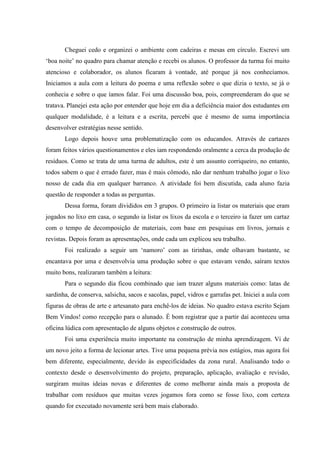 Cheguei cedo e organizei o ambiente com cadeiras e mesas em círculo. Escrevi um
„boa noite‟ no quadro para chamar atenção e recebi os alunos. O professor da turma foi muito
atencioso e colaborador, os alunos ficaram à vontade, até porque já nos conhecíamos.
Iniciamos a aula com a leitura do poema e uma reflexão sobre o que dizia o texto, se já o
conhecia e sobre o que íamos falar. Foi uma discussão boa, pois, compreenderam do que se
tratava. Planejei esta ação por entender que hoje em dia a deficiência maior dos estudantes em
qualquer modalidade, é a leitura e a escrita, percebi que é mesmo de suma importância
desenvolver estratégias nesse sentido.
       Logo depois houve uma problematização com os educandos. Através de cartazes
foram feitos vários questionamentos e eles iam respondendo oralmente a cerca da produção de
resíduos. Como se trata de uma turma de adultos, este é um assunto corriqueiro, no entanto,
todos sabem o que é errado fazer, mas é mais cômodo, não dar nenhum trabalho jogar o lixo
nosso de cada dia em qualquer barranco. A atividade foi bem discutida, cada aluno fazia
questão de responder a todas as perguntas.
       Dessa forma, foram divididos em 3 grupos. O primeiro ia listar os materiais que eram
jogados no lixo em casa, o segundo ia listar os lixos da escola e o terceiro ia fazer um cartaz
com o tempo de decomposição de materiais, com base em pesquisas em livros, jornais e
revistas. Depois foram as apresentações, onde cada um explicou seu trabalho.
       Foi realizado a seguir um „namoro‟ com as tirinhas, onde olhavam bastante, se
encantava por uma e desenvolvia uma produção sobre o que estavam vendo, saíram textos
muito bons, realizaram também a leitura:
       Para o segundo dia ficou combinado que iam trazer alguns materiais como: latas de
sardinha, de conserva, salsicha, sacos e sacolas, papel, vidros e garrafas pet. Iniciei a aula com
figuras de obras de arte e artesanato para enchê-los de ideias. No quadro estava escrito Sejam
Bem Vindos! como recepção para o alunado. É bom registrar que a partir daí aconteceu uma
oficina lúdica com apresentação de alguns objetos e construção de outros.
       Foi uma experiência muito importante na construção de minha aprendizagem. Vi de
um novo jeito a forma de lecionar artes. Tive uma pequena prévia nos estágios, mas agora foi
bem diferente, especialmente, devido às especificidades da zona rural. Analisando todo o
contexto desde o desenvolvimento do projeto, preparação, aplicação, avaliação e revisão,
surgiram muitas ideias novas e diferentes de como melhorar ainda mais a proposta de
trabalhar com resíduos que muitas vezes jogamos fora como se fosse lixo, com certeza
quando for executado novamente será bem mais elaborado.
 