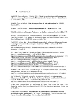 4.    REFERÊNCIAS

BARROS, Maria de Lourdes Teixeira, 1966 – Educação ambiental no cotidiano da sala de
aula: um percurso pelos anos iniciais / Maria de Lourdes Teixeira Barros. – Rio de Janeiro:
ao Livro Técnico, 2009.

BRASIL, Governo Federal. Lei de diretrizes e bases da educação nacional nº 9394/96.
Brasília: 1996.

BRASIL, Governo Federal. Lei de educação ambiental nº 9795/99. Brasília: 1999.

BRASIL, Ministério da Educação. Parâmetros curriculares nacionais. Brasília: MEC, 1997.

BUENO, Vanderlei. Educação Ambiental na Escola Municipal Amália Kerber de Não-Me-
Toque. Porto Alegre, 2010. Disponível on-line http://www.lume.ufrgs.br/handle/10183/29830
(http://hdl.handle.net/10183/29830) Acesso em 25/Out/2011
CARDOSO, Juliana. Arte e Sustentabilidade: uma reflexão sobre os problemas ambientais
e sociais por meio da arte. Revista espaço Acadêmico – Nº 112 – Setembro de 2010.
Disponível on-line
http://periodicos.uem.br/ojs/index.php/EspacoAcademico/article/viewFile/10850/5965
Acesso em 24/Set/2011.

DOCUMENTÁRIO LIXO EXTRAORDINÁRIO, (2010). Disponível on-line: - Trailler:
http://www.youtube.com/watch?v=_pyR9qCd2F8 - Parte 1:
http://www.hypeness.com.br/2011/03/documentario-lixo-extraordinario-do-vik-muniz/ - Parte
2: http://www.youtube.com/watch?v=e-IfmLfFQQ4&feature=related - Parte 3:
http://www.youtube.com/watch?v=QID8e9INXEQ - Parte 4:
http://www.youtube.com/watch?v=srZD5VsQAlw&feature=related - Parte 5:
http://www.youtube.com/watch?v=MHPv_4UaPB0&feature=related - Parte 6:
http://www.youtube.com/watch?v=eLQyBmoATLY&feature=related - Parte 7:
http://www.youtube.com/watch?v=O47mXKN0-Uw&feature=related Acesso em 02/jul/2011

PROJETO LIXO (Se) Recicle. Escola Municipal de Ensino Fundamental Dom João Becker.
Ipiranga do Sul, março de 2010. Disponível on-line
http://www.escoladomjoaobecker.com.br/projetos/68-lixoserecicle.html Acesso em 25/Out/2011.

SATO, Michèle. "Debatendo os desafios da educação ambiental". In I Congresso de
Educação Ambiental Pró Mar de Dentro. Rio Grande: Mestrado em Educação Ambiental,
FURG & Pró Mar de Dentro, 17-21/maio/01. Disponível on-line
http://www.partes.com.br/meio_ambiente/educacao.htm Acesso em 24/Set/2011.
SILVA, José Edmilson Cazé da. Implantando a Agenda 21na Escola. São Paulo. 2006.
Disponível on-line http://pt.scribd.com/doc/6541959/Tcc-EducaCAo-Ambiental Acesso em
25/Out/2011.

VIZENTIN, Caroline Rauch. Meio ambiente: do conhecimento cotidiano ao cientifico:
metodologia, ensino fundamental, 1º ao 5º ano / Caroline Rauch Vizentin, Rosemary Carla
Franco; ilustrações: Silmara Egg. – Curitiba: Base Editorial, 2009.
 