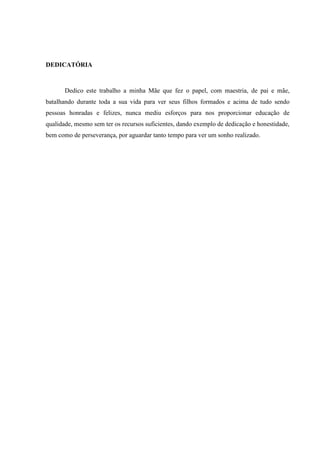 DEDICATÓRIA



       Dedico este trabalho a minha Mãe que fez o papel, com maestria, de pai e mãe,
batalhando durante toda a sua vida para ver seus filhos formados e acima de tudo sendo
pessoas honradas e felizes, nunca mediu esforços para nos proporcionar educação de
qualidade, mesmo sem ter os recursos suficientes, dando exemplo de dedicação e honestidade,
bem como de perseverança, por aguardar tanto tempo para ver um sonho realizado.
 