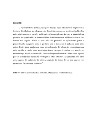 RESUMO

       O presente trabalho parte do pressuposto de que a escola é fundamental no processo de
formação do cidadão, e que não pode estar distante de questões que acontecem também fora
dela, principalmente as questões ambientais. A humanidade acordou para a necessidade de
preservar sua própria vida. A responsabilidade de cada um com o ambiente torna-se a cada
minuto mais urgente. Nunca se falou tanto nos problemas de aquecimento global, e
principalmente, indagações como o que fazer com o lixo nosso de cada dia, entre tantos
outros. Dentro desse quadro, que busca a transformação de valores das comunidades onde
estão inseridas as escolas rurais, a arte educação vem como parceira na busca por soluções, ao
mesmo tempo, viáveis e sustentáveis. Este trabalho pretende mostrar a forma como algumas
pessoas usam resíduos sólidos na construção de arte e artesanato. Evidenciando essas obras
como agentes de reeducação de hábitos, adaptação de formas de uso dos recursos com
pensamento “no outro que vem depois”.




Palavras-chave: responsabilidade ambiental, arte educação e sustentabilidade.
 