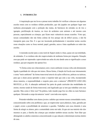 8



           1. INTRODUÇÃO


       A inquietação que me levou a pensar neste trabalho foi verificar o descaso em algumas
escolas rurais com os resíduos sólidos produzidos, que são jogados em qualquer lugar sem
nenhuma preocupação com a poluição das matas, de barrancos de estradas ou de rios e
igarapés, proliferação de insetos, ou risco de acidentes com animais e até mesmo com
pessoas, especialmente as crianças, que ficam mais vulneráveis nessas ocasiões. Visto que,
nessas comunidades não são feitas coletas de lixo porque são de difícil acesso, e não há
transporte para esse fim. E o que me incomoda profundamente é encontrar nestas escolas
essas situações como se fosse normal, papel, garrafas, sacos e latas espalhados ao redor das
escolas.

       A merenda escolar para a zona rural de Xapuri ainda é a base, quase em sua totalidade,
de enlatados. E os resíduos não são reaproveitados de nenhuma forma por ninguém. Situação
essa que pode ser repensada e aproveitada nas aulas de arte dando uma re-significação a esses
resíduos, que por enquanto são apenas lixo.

       “A forma como nos relacionamos com o meio ambiente à nossa volta está diretamente
ligada à qualidade de vida que nós temos. Dessa forma, é função da Escola usar intensamente
o tema “meio ambiente” de forma transversal através de ações reflexivas, práticas ou teóricas,
para que o aluno possa aprender a amar e respeitar tudo que está a sua volta, incorporando
dessa maneira, a responsabilidade e respeito para com a natureza” (PROJETO LIXO (SE)
RECICLE, p. 02). A educação ambiental faz parte da grade curricular das modalidades de
ensino, mesmo sendo de forma transversal, está legalizado que se tem que trabalhar com essa
questão. Mas como é feito isso? Na prática, todo mundo joga lixo no chão ou num barranco
qualquer. Deixando a cargo da natureza „sumir‟ com toda essa sujeira.

       Pretendo trabalhar com alunos jovens e adultos que moram nessas comunidades rurais,
conscientizando sobre este problema e que, ao reaproveitar sacos plásticos, latas, garrafas pet
e papel, existe a possibilidade de amenizar a questão. Trabalhar com essa clientela é uma
forma de atingir os alunos, pais e comunidade como um todo. Já que em sua maioria são eles
mesmos os pais, a família das crianças que estudam também nessas escolas. Sem falar que
abrangendo os adultos estaremos conscientizando os que educam e determinam normas dentro
de casa.
 