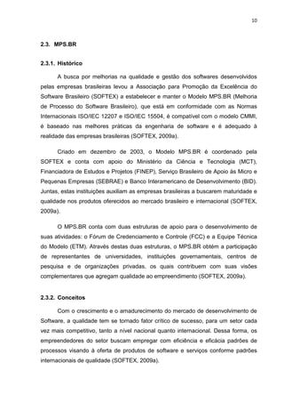 10



2.3. MPS.BR


2.3.1. Histórico

      A busca por melhorias na qualidade e gestão dos softwares desenvolvidos
pelas empresas brasileiras levou a Associação para Promoção da Excelência do
Software Brasileiro (SOFTEX) a estabelecer e manter o Modelo MPS.BR (Melhoria
de Processo do Software Brasileiro), que está em conformidade com as Normas
Internacionais ISO/IEC 12207 e ISO/IEC 15504, é compatível com o modelo CMMI,
é baseado nas melhores práticas da engenharia de software e é adequado à
realidade das empresas brasileiras (SOFTEX, 2009a).

      Criado em dezembro de 2003, o Modelo MPS.BR é coordenado pela
SOFTEX e conta com apoio do Ministério da Ciência e Tecnologia (MCT),
Financiadora de Estudos e Projetos (FINEP), Serviço Brasileiro de Apoio às Micro e
Pequenas Empresas (SEBRAE) e Banco Interamericano de Desenvolvimento (BID).
Juntas, estas instituições auxiliam as empresas brasileiras a buscarem maturidade e
qualidade nos produtos oferecidos ao mercado brasileiro e internacional (SOFTEX,
2009a).

      O MPS.BR conta com duas estruturas de apoio para o desenvolvimento de
suas atividades: o Fórum de Credenciamento e Controle (FCC) e a Equipe Técnica
do Modelo (ETM). Através destas duas estruturas, o MPS.BR obtém a participação
de representantes de universidades, instituições governamentais, centros de
pesquisa e de organizações privadas, os quais contribuem com suas visões
complementares que agregam qualidade ao empreendimento (SOFTEX, 2009a).


2.3.2. Conceitos

      Com o crescimento e o amadurecimento do mercado de desenvolvimento de
Software, a qualidade tem se tornado fator crítico de sucesso, para um setor cada
vez mais competitivo, tanto a nível nacional quanto internacional. Dessa forma, os
empreendedores do setor buscam empregar com eficiência e eficácia padrões de
processos visando à oferta de produtos de software e serviços conforme padrões
internacionais de qualidade (SOFTEX, 2009a).
 
