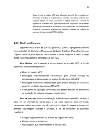 11



                     Busca-se que o modelo MPS seja adequado ao perfil de empresas com
                     diferentes tamanhos e características, públicas e privadas, embora com
                     especial atenção às micro, pequenas e médias empresas. Também se
                     espera que o modelo MPS seja compatível com os padrões de qualidade
                     aceitos internacionalmente e que tenha como pressuposto o aproveitamento
                     de toda a competência existente nos padrões e modelos de melhoria de
                     processo já disponíveis (SOFTEX, 2009a).




2.3.3. Objetivo do Programa

      Segundo o Guia Geral da SOFTEX (SOFTEX, 2009a), o programa foi criado
com o objetivo de Melhorar o Processo de Software Brasileiro. Para alcançar esse
objetivo foram traçadas algumas metas iniciais a serem atingidas a médio e longo
prazo. Tais metas já foram atingidas pela SOFTEX.

      Meta técnica: visa à criação e aprimoramento do modelo MPS, a fim de
conquistar os seguintes resultados:

      • Guias do modelo MPS;
      • Instituições Implementadoras credenciadas para prestar serviços de
         consultoria de implementação do modelo de referência MR-MPS;
      • Instituições Avaliadoras credenciadas para prestar serviços de avaliação
         seguindo o método de avaliação MA-MPS;
      • Consultores de Aquisição certificados para prestar serviços de consultoria
         de aquisição de software e serviços relacionados;

      Meta de mercado: visa à disseminação e adoção do modelo MPS, em todo o
país, em um intervalo de tempo justo, a um custo razoável, tanto em micro,
pequenas e médias empresas, que são os focos principais do programa, quanto em
grandes organizações públicas e privadas, a fim de conquistar os seguintes
resultados:

      • Criação e aprimoramento do modelo de negócio MN-MPS;
      • Cursos, provas e workshops;
      • Organizações que implementaram o modelo MPS;
 