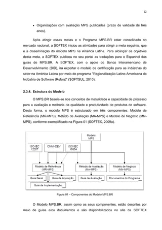 12



      • Organizações com avaliação MPS publicadas (prazo de validade de três
        anos).

      Após atingir essas metas e o Programa MPS.BR estar consolidado no
mercado nacional, a SOFTEX iniciou as atividades para atingir a meta seguinte, que
é a disseminação do modelo MPS na América Latina. Para alcançar os objetivos
desta meta, a SOFTEX publicou no seu portal as traduções para o Espanhol dos
guias do MPS.BR. A SOFTEX, com o apoio do Banco Interamericano de
Desenvolvimento (BID), irá exportar o modelo de certificação para as indústrias do
setor na América Latina por meio do programa "Regionalização Latino Americana da
Indústria de Software (Relais)" (SOFTSUL, 2010).


2.3.4. Estrutura do Modelo

      O MPS.BR baseia-se nos conceitos de maturidade e capacidade de processo
para a avaliação e melhoria da qualidade e produtividade de produtos de software.
Desta forma, o modelo MPS é estruturado em três componentes: Modelo de
Referência (MR-MPS), Método de Avaliação (MA-MPS) e Modelo de Negócio (MN-
MPS), conforme exemplificado na Figura 01 (SOFTEX, 2009a).




                      Figura 01 – Componentes do Modelo MPS.BR


      O Modelo MPS.BR, assim como os seus componentes, estão descritos por
meio de guias e/ou documentos e são disponibilizados no site da SOFTEX
 