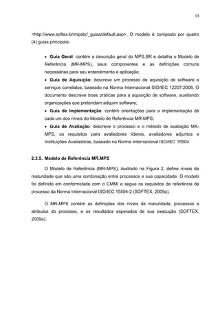 13



<http://www.softex.br/mpsbr/_guias/default.asp>. O modelo é composto por quatro
(4) guias principais:


       • Guia Geral: contém a descrição geral do MPS.BR e detalha o Modelo de
       Referência       (MR-MPS),   seus   componentes   e   as   definições   comuns
       necessárias para seu entendimento e aplicação;
       • Guia de Aquisição: descreve um processo de aquisição de software e
       serviços correlatos, baseado na Norma Internacional ISO/IEC 12207:2008. O
       documento descreve boas práticas para a aquisição de software, auxiliando
       organizações que pretendam adquirir software;
       • Guia de Implementação: contém orientações para a implementação de
       cada um dos níveis do Modelo de Referência MR-MPS;
       • Guia de Avaliação: descreve o processo e o método de avaliação MA-
       MPS, os requisitos para avaliadores líderes, avaliadores adjuntos e
       Instituições Avaliadoras, baseado na Norma Internacional ISO/IEC 15504.


2.3.5. Modelo de Referência MR.MPS

       O Modelo de Referência (MR-MPS), ilustrado na Figura 2, define níveis de
maturidade que são uma combinação entre processos e sua capacidade. O modelo
foi definido em conformidade com o CMMI e segue os requisitos de referência de
processo da Norma Internacional ISO/IEC 15504-2 (SOFTEX, 2009a).

       O MR-MPS contém as definições dos níveis de maturidade, processos e
atributos do processo, e os resultados esperados de sua execução (SOFTEX,
2009a).
 