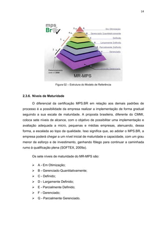 14




                      Figura 02 – Estrutura do Modelo de Referência



2.3.6. Níveis de Maturidade

      O diferencial da certificação MPS.BR em relação aos demais padrões de
processo é a possibilidade da empresa realizar a implementação de forma gradual
seguindo a sua escala de maturidade. A proposta brasileira, diferente do CMMI,
coloca sete níveis de alcance, com o objetivo de possibilitar uma implementação e
avaliação adequada a micro, pequenas e médias empresas, atenuando, dessa
forma, a escalada ao topo da qualidade. Isso significa que, ao adotar o MPS.BR, a
empresa poderá chegar a um nível inicial de maturidade e capacidade, com um grau
menor de esforço e de investimento, ganhando fôlego para continuar a caminhada
rumo à qualificação plena (SOFTEX, 2009a).

      Os sete níveis de maturidade do MR-MPS são:

         A - Em Otimização;
         B - Gerenciado Quantitativamente;
         C - Definido;
         D - Largamente Definido;
         E - Parcialmente Definido;
         F - Gerenciado;
         G - Parcialmente Gerenciado.
 