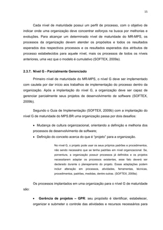 15



       Cada nível de maturidade possui um perfil de processo, com o objetivo de
indicar onde uma organização deve concentrar esforços na busca por melhorias e
evoluções. Para alcançar um determinado nível de maturidade do MR-MPS, os
processos da organização devem atender os propósitos e todos os resultados
esperados dos respectivos processos e os resultados esperados dos atributos de
processo estabelecidos para aquele nível, mais os processos de todos os níveis
anteriores, uma vez que o modelo é cumulativo (SOFTEX, 2009a).


2.3.7. Nível G - Parcialmente Gerenciado

       Primeiro nível de maturidade do MR-MPS, o nível G deve ser implementado
com cautela por dar início aos trabalhos de implementação do processo dentro da
organização. Após a implantação do nível G, a organização deve ser capaz de
gerenciar parcialmente seus projetos de desenvolvimento de software (SOFTEX,
2009b).

       Segundo o Guia de Implementação (SOFTEX, 2009b) com a implantação do
nível G de maturidade do MPS.BR uma organização passa por dois desafios:

       • Mudança de cultura organizacional, orientando a definição e melhoria dos
       processos de desenvolvimento de software;
       • Definição do conceito acerca do que é “projeto” para a organização.

                     No nível G, o projeto pode usar os seus próprios padrões e procedimentos,
                     não sendo necessário que se tenha padrões em nível organizacional. Se,
                     porventura, a organização possuir processos já definidos e os projetos
                     necessitarem adaptar os processos existentes, esse fato deverá ser
                     declarado durante o planejamento do projeto. Essas adaptações podem
                     incluir   alteração   em   processos,   atividades,   ferramentas,   técnicas,
                     procedimentos, padrões, medidas, dentre outras. (SOFTEX, 2009a).


       Os processos implantados em uma organização para o nível G de maturidade
são:

       •   Gerência de projetos – GPR: seu propósito é identificar, estabelecer,
       organizar e submeter o controle das atividades e recursos necessários para
 
