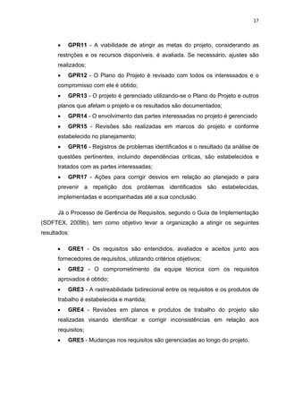 17



      •   GPR11 - A viabilidade de atingir as metas do projeto, considerando as
      restrições e os recursos disponíveis, é avaliada. Se necessário, ajustes são
      realizados;
      •   GPR12 - O Plano do Projeto é revisado com todos os interessados e o
      compromisso com ele é obtido;
      •   GPR13 - O projeto é gerenciado utilizando-se o Plano do Projeto e outros
      planos que afetam o projeto e os resultados são documentados;
      •   GPR14 - O envolvimento das partes interessadas no projeto é gerenciado
      •   GPR15 - Revisões são realizadas em marcos do projeto e conforme
      estabelecido no planejamento;
      •   GPR16 - Registros de problemas identificados e o resultado da análise de
      questões pertinentes, incluindo dependências críticas, são estabelecidos e
      tratados com as partes interessadas;
      •   GPR17 - Ações para corrigir desvios em relação ao planejado e para
      prevenir a repetição dos problemas identificados são estabelecidas,
      implementadas e acompanhadas até a sua conclusão.

      Já o Processo de Gerência de Requisitos, segundo o Guia de Implementação
(SOFTEX, 2009b), tem como objetivo levar a organização a atingir os seguintes
resultados:

      •   GRE1 - Os requisitos são entendidos, avaliados e aceitos junto aos
      fornecedores de requisitos, utilizando critérios objetivos;
      •   GRE2 - O comprometimento da equipe técnica com os requisitos
      aprovados é obtido;
      •   GRE3 - A rastreabilidade bidirecional entre os requisitos e os produtos de
      trabalho é estabelecida e mantida;
      •   GRE4 - Revisões em planos e produtos de trabalho do projeto são
      realizadas visando identificar e corrigir inconsistências em relação aos
      requisitos;
      •   GRE5 - Mudanças nos requisitos são gerenciadas ao longo do projeto.
 