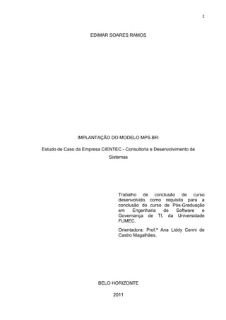 2



                     EDIMAR SOARES RAMOS




               IMPLANTAÇÃO DO MODELO MPS.BR:

Estudo de Caso da Empresa CIENTEC - Consultoria e Desenvolvimento de
                             Sistemas




                                  Trabalho de conclusão de curso
                                  desenvolvido como requisito para a
                                  conclusão do curso de Pós-Graduação
                                  em    Engenharia   de  Software   e
                                  Governança de TI, da Universidade
                                  FUMEC.
                                  Orientadora: Prof.ª Ana Liddy Cenni de
                                  Castro Magalhães.




                         BELO HORIZONTE

                               2011
 