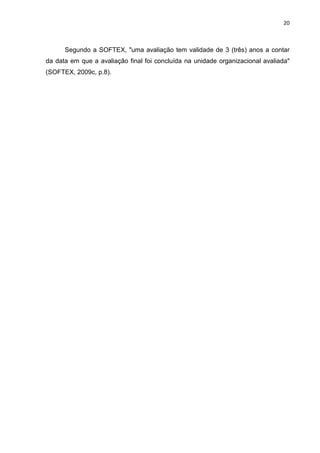 20



      Segundo a SOFTEX, "uma avaliação tem validade de 3 (três) anos a contar
da data em que a avaliação final foi concluída na unidade organizacional avaliada"
(SOFTEX, 2009c, p.8).
 
