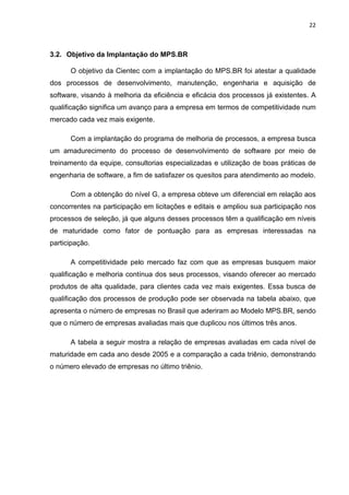 22



3.2. Objetivo da Implantação do MPS.BR

      O objetivo da Cientec com a implantação do MPS.BR foi atestar a qualidade
dos processos de desenvolvimento, manutenção, engenharia e aquisição de
software, visando à melhoria da eficiência e eficácia dos processos já existentes. A
qualificação significa um avanço para a empresa em termos de competitividade num
mercado cada vez mais exigente.

      Com a implantação do programa de melhoria de processos, a empresa busca
um amadurecimento do processo de desenvolvimento de software por meio de
treinamento da equipe, consultorias especializadas e utilização de boas práticas de
engenharia de software, a fim de satisfazer os quesitos para atendimento ao modelo.

      Com a obtenção do nível G, a empresa obteve um diferencial em relação aos
concorrentes na participação em licitações e editais e ampliou sua participação nos
processos de seleção, já que alguns desses processos têm a qualificação em níveis
de maturidade como fator de pontuação para as empresas interessadas na
participação.

      A competitividade pelo mercado faz com que as empresas busquem maior
qualificação e melhoria contínua dos seus processos, visando oferecer ao mercado
produtos de alta qualidade, para clientes cada vez mais exigentes. Essa busca de
qualificação dos processos de produção pode ser observada na tabela abaixo, que
apresenta o número de empresas no Brasil que aderiram ao Modelo MPS.BR, sendo
que o número de empresas avaliadas mais que duplicou nos últimos três anos.

      A tabela a seguir mostra a relação de empresas avaliadas em cada nível de
maturidade em cada ano desde 2005 e a comparação a cada triênio, demonstrando
o número elevado de empresas no último triênio.
 