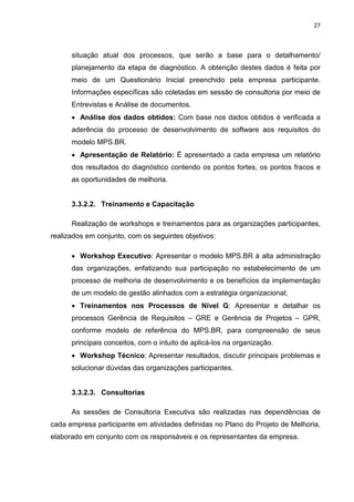 27



      situação atual dos processos, que serão a base para o detalhamento/
      planejamento da etapa de diagnóstico. A obtenção destes dados é feita por
      meio de um Questionário Inicial preenchido pela empresa participante.
      Informações específicas são coletadas em sessão de consultoria por meio de
      Entrevistas e Análise de documentos.
      • Análise dos dados obtidos: Com base nos dados obtidos é verificada a
      aderência do processo de desenvolvimento de software aos requisitos do
      modelo MPS.BR.
      • Apresentação de Relatório: É apresentado a cada empresa um relatório
      dos resultados do diagnóstico contendo os pontos fortes, os pontos fracos e
      as oportunidades de melhoria.


      3.3.2.2. Treinamento e Capacitação

      Realização de workshops e treinamentos para as organizações participantes,
realizados em conjunto, com os seguintes objetivos:

      • Workshop Executivo: Apresentar o modelo MPS.BR à alta administração
      das organizações, enfatizando sua participação no estabelecimento de um
      processo de melhoria de desenvolvimento e os benefícios da implementação
      de um modelo de gestão alinhados com a estratégia organizacional;
      • Treinamentos nos Processos de Nível G: Apresentar e detalhar os
      processos Gerência de Requisitos – GRE e Gerência de Projetos – GPR,
      conforme modelo de referência do MPS.BR, para compreensão de seus
      principais conceitos, com o intuito de aplicá-los na organização.
      • Workshop Técnico: Apresentar resultados, discutir principais problemas e
      solucionar dúvidas das organizações participantes.


      3.3.2.3. Consultorias

      As sessões de Consultoria Executiva são realizadas nas dependências de
cada empresa participante em atividades definidas no Plano do Projeto de Melhoria,
elaborado em conjunto com os responsáveis e os representantes da empresa.
 