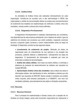 28



      3.3.2.4. Análise Crítica

      As atividades de Análise Crítica são realizadas individualmente em cada
organização. Constitui-se de reuniões com a alta administração e SEPG das
organizações e análise de documentação relativa ao projeto para acompanhamento
do andamento dos trabalhos de implementação de melhorias e análise crítica dos
resultados, visando avaliar o alcance dos marcos definidos.

      3.3.2.5. Diagnóstico Pre-Assessment

      O Diagnóstico Pre-Assessment é realizado individualmente por consultores,
nas dependências de cada empresa participante, com o objetivo de avaliar o grau de
aderência da empresa aos processos que serão avaliados, mapeando eventuais
lacunas e propondo ações corretivas a serem implementadas antes da etapa de
Avaliação. O diagnóstico constitui-se das seguintes etapas:

      • Levantamento do andamento do projeto: Obtenção de dados da
      organização para um entendimento de sua estrutura e da situação dos
      processos, podendo elaborar o detalhamento / planejamento da etapa de
      diagnóstico. O levantamento de informações é realizado por meio de
      entrevistas e análise de documentações.
      • Análise dos dados obtidos: Com base nos dados obtidos, é verificada a
      aderência do processo de desenvolvimento de software aos requisitos do
      modelo MPS.BR.
      • Apresentação/ Análise crítica dos resultados: Após análise dos dados e
      informações obtidos, são identificados os itens, atividades e práticas que não
      atendem aos requisitos do MPS.BR. Nessa ocasião é realizada uma análise
      crítica conjunta, pela empresa participante e a FUMSOFT, com foco nos
      resultados coletados, para planejamento das ações e atividades necessárias.


3.3.3. Recursos


3.3.3.1. Recursos Humanos

      Para o processo de implementação a Cientec contou com a atuação de um
Analista em tempo integral, sendo este funcionário responsável por representar a
 