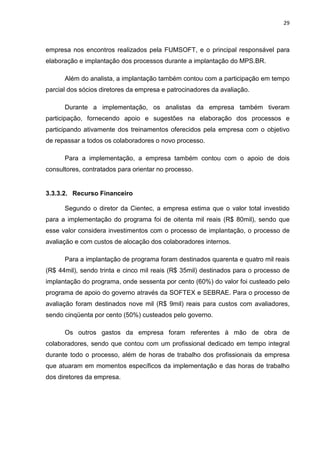 29



empresa nos encontros realizados pela FUMSOFT, e o principal responsável para
elaboração e implantação dos processos durante a implantação do MPS.BR.

      Além do analista, a implantação também contou com a participação em tempo
parcial dos sócios diretores da empresa e patrocinadores da avaliação.

      Durante a implementação, os analistas da empresa também tiveram
participação, fornecendo apoio e sugestões na elaboração dos processos e
participando ativamente dos treinamentos oferecidos pela empresa com o objetivo
de repassar a todos os colaboradores o novo processo.

      Para a implementação, a empresa também contou com o apoio de dois
consultores, contratados para orientar no processo.


3.3.3.2. Recurso Financeiro

      Segundo o diretor da Cientec, a empresa estima que o valor total investido
para a implementação do programa foi de oitenta mil reais (R$ 80mil), sendo que
esse valor considera investimentos com o processo de implantação, o processo de
avaliação e com custos de alocação dos colaboradores internos.

      Para a implantação de programa foram destinados quarenta e quatro mil reais
(R$ 44mil), sendo trinta e cinco mil reais (R$ 35mil) destinados para o processo de
implantação do programa, onde sessenta por cento (60%) do valor foi custeado pelo
programa de apoio do governo através da SOFTEX e SEBRAE. Para o processo de
avaliação foram destinados nove mil (R$ 9mil) reais para custos com avaliadores,
sendo cinqüenta por cento (50%) custeados pelo governo.

      Os outros gastos da empresa foram referentes à mão de obra de
colaboradores, sendo que contou com um profissional dedicado em tempo integral
durante todo o processo, além de horas de trabalho dos profissionais da empresa
que atuaram em momentos específicos da implementação e das horas de trabalho
dos diretores da empresa.
 